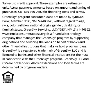 *Subject to credit approval. These examples are estimates only. Actual payment amounts based on amount and timing of purchases. Call 866-936-0602 for financing costs and terms. Loans for the GreenSky® consumer loan program are provided by Synovus Bank, Member FDIC, NMLS #408043, without regard to age, race, color, religion, national origin, gender, disability, or familial status. GreenSky Servicing, LLC services the loans on behalf of your lender, NMLS #1416362. www.nmlsconsumeraccess.org. GreenSky® is a registered trademark of GreenSky, LLC and is licensed to banks and other financial institutions for their use in connection with that consumer loan program. GreenSky Servicing, LLC is a financial technology company that manages the GreenSky® consumer loan program by providing origination and servicing support to banks and other financial institutions that make or hold program loans. GreenSky, LLC and GreenSky Servicing, LLC are not lenders. All credit decisions and loan terms are determined by program lenders.